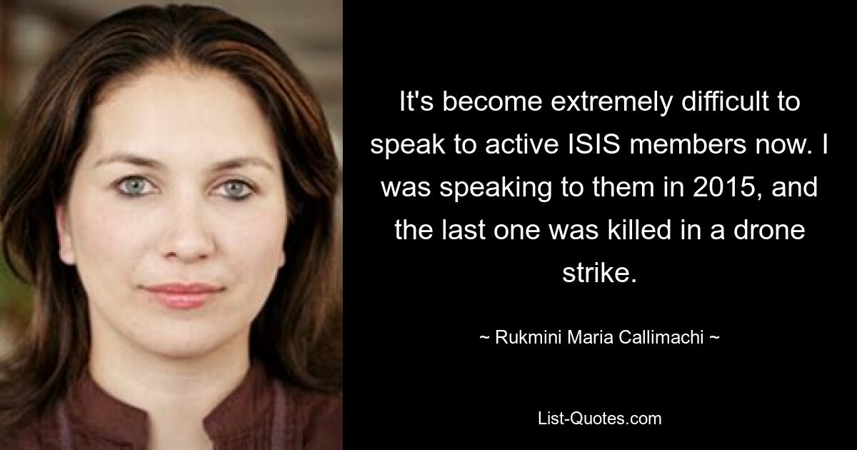 It's become extremely difficult to speak to active ISIS members now. I was speaking to them in 2015, and the last one was killed in a drone strike. — © Rukmini Maria Callimachi