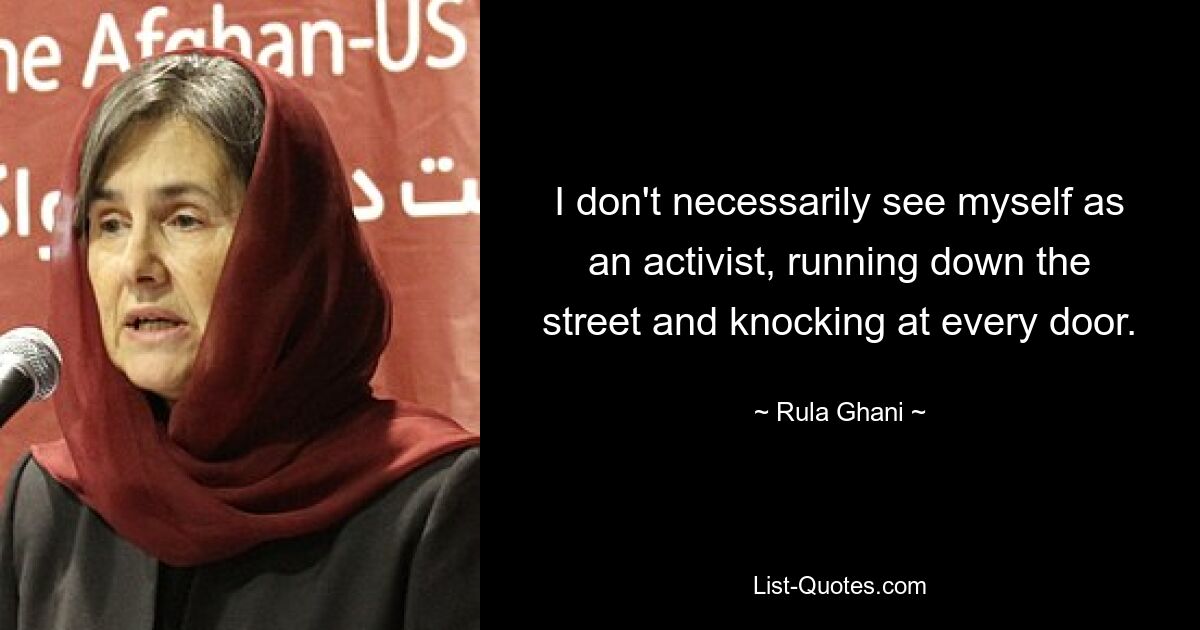 I don't necessarily see myself as an activist, running down the street and knocking at every door. — © Rula Ghani