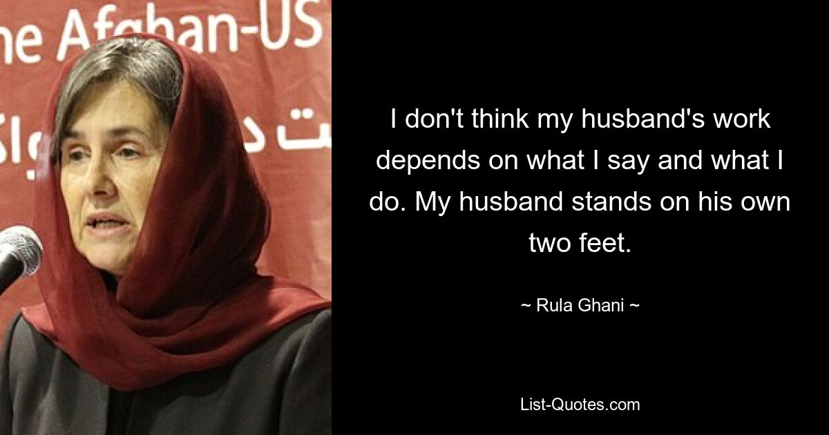 I don't think my husband's work depends on what I say and what I do. My husband stands on his own two feet. — © Rula Ghani