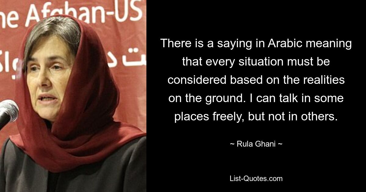 There is a saying in Arabic meaning that every situation must be considered based on the realities on the ground. I can talk in some places freely, but not in others. — © Rula Ghani