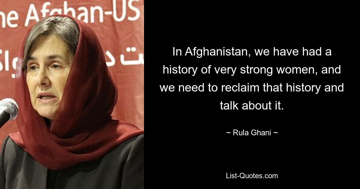 In Afghanistan, we have had a history of very strong women, and we need to reclaim that history and talk about it. — © Rula Ghani