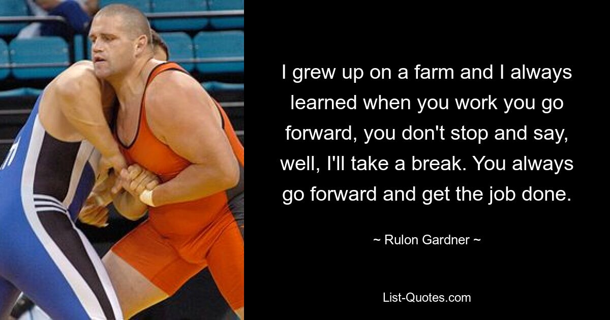 I grew up on a farm and I always learned when you work you go forward, you don't stop and say, well, I'll take a break. You always go forward and get the job done. — © Rulon Gardner