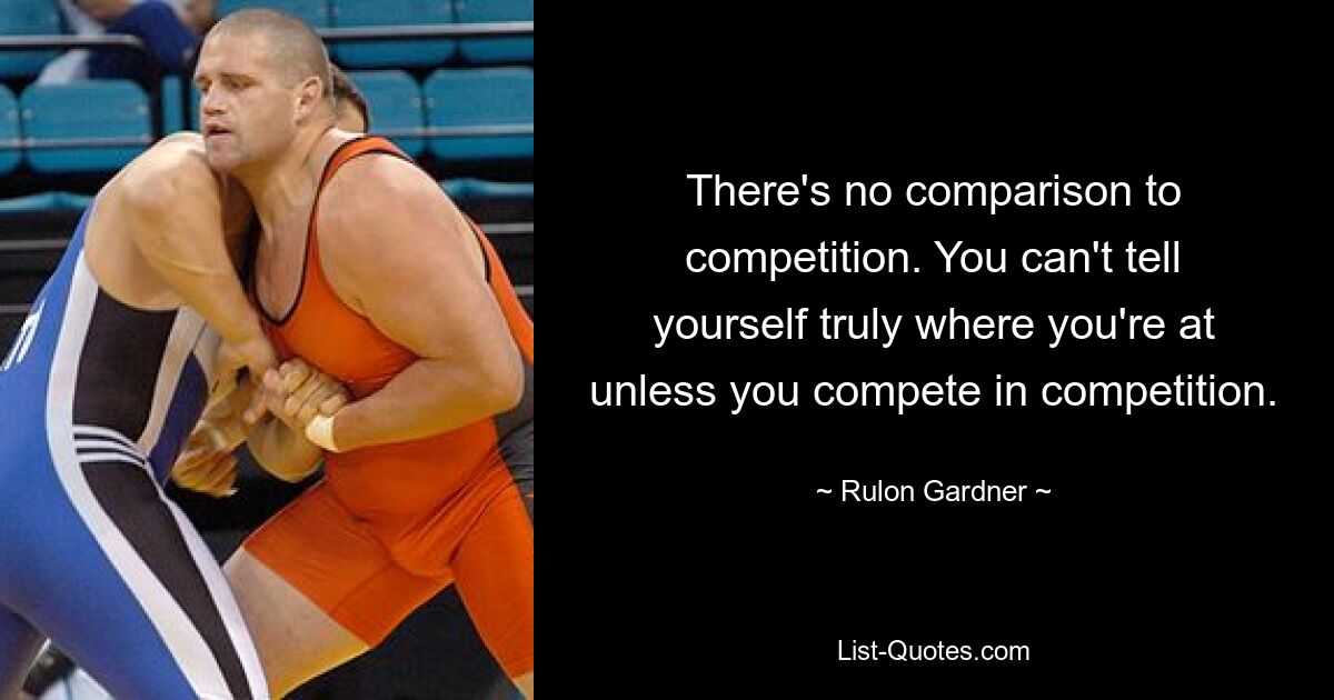 There's no comparison to competition. You can't tell yourself truly where you're at unless you compete in competition. — © Rulon Gardner