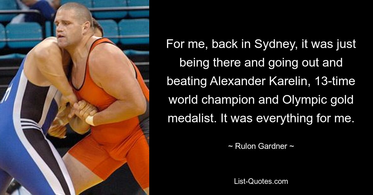 For me, back in Sydney, it was just being there and going out and beating Alexander Karelin, 13-time world champion and Olympic gold medalist. It was everything for me. — © Rulon Gardner