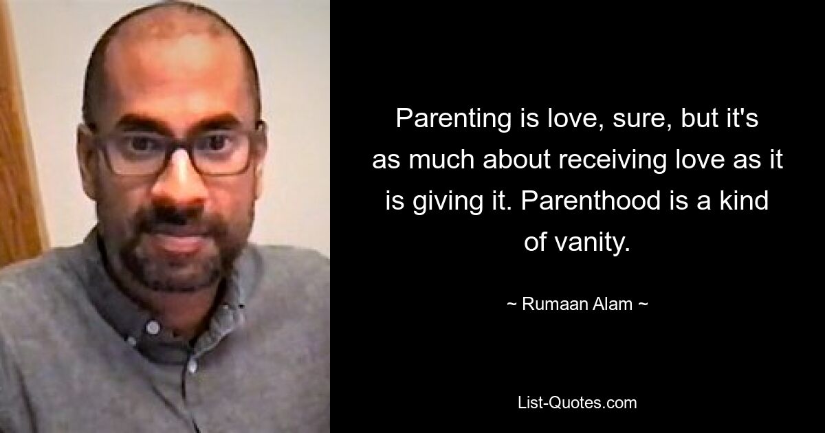 Parenting is love, sure, but it's as much about receiving love as it is giving it. Parenthood is a kind of vanity. — © Rumaan Alam