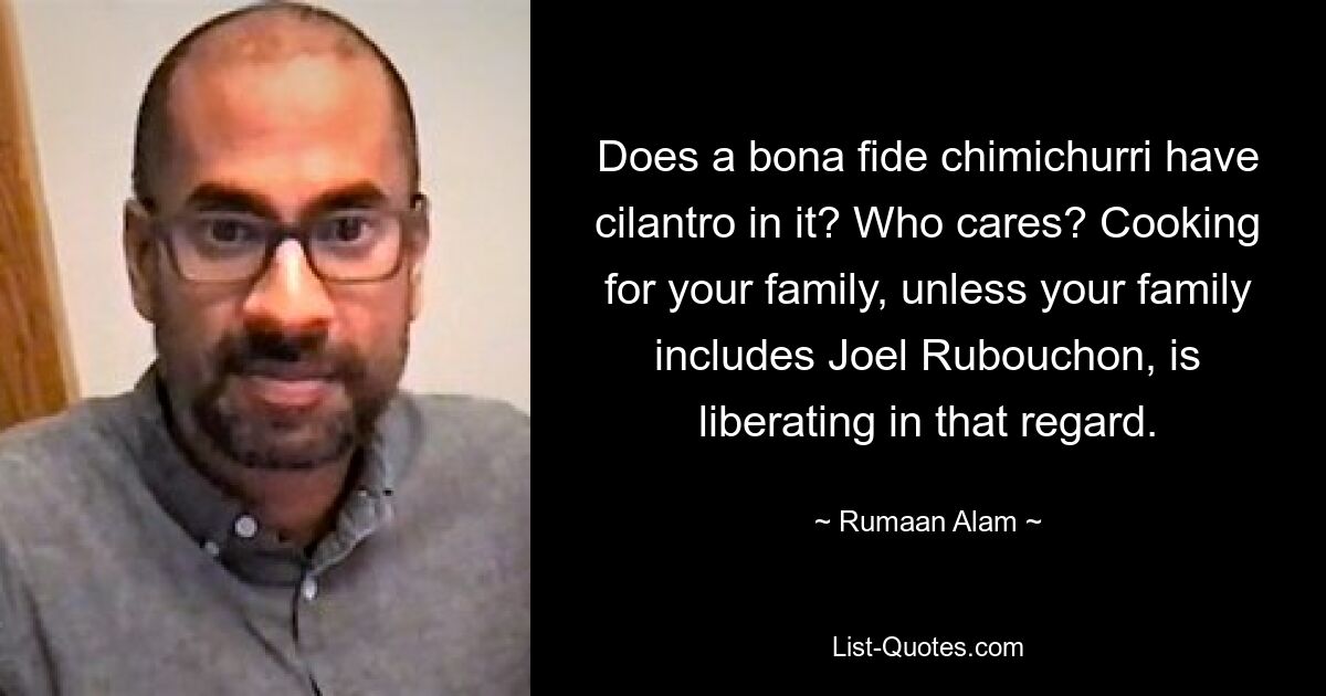 Does a bona fide chimichurri have cilantro in it? Who cares? Cooking for your family, unless your family includes Joel Rubouchon, is liberating in that regard. — © Rumaan Alam