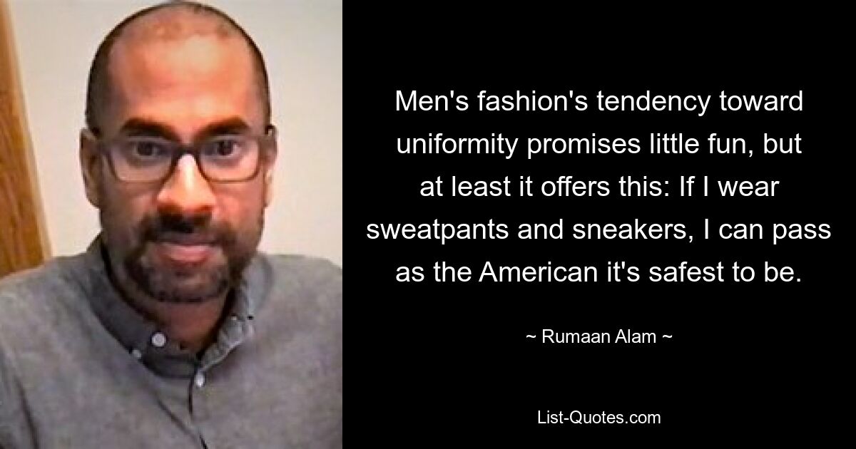 Men's fashion's tendency toward uniformity promises little fun, but at least it offers this: If I wear sweatpants and sneakers, I can pass as the American it's safest to be. — © Rumaan Alam