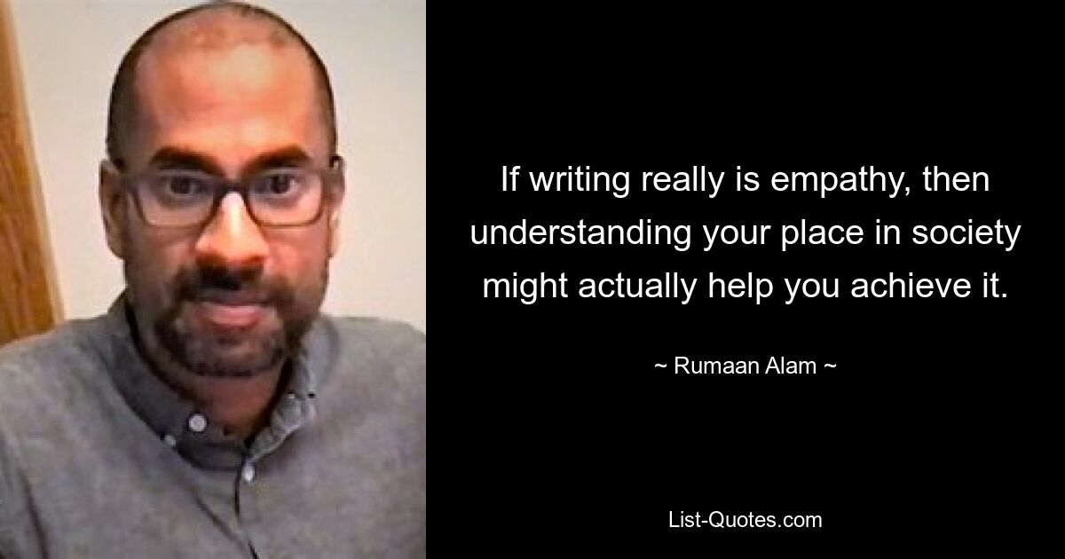 If writing really is empathy, then understanding your place in society might actually help you achieve it. — © Rumaan Alam