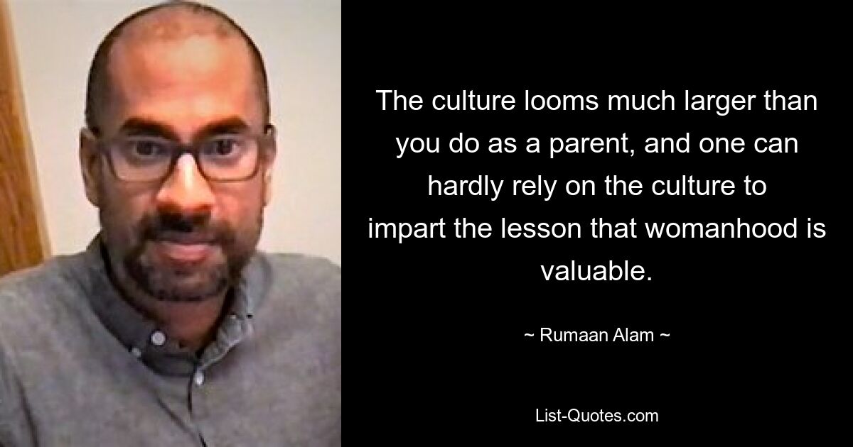 The culture looms much larger than you do as a parent, and one can hardly rely on the culture to impart the lesson that womanhood is valuable. — © Rumaan Alam