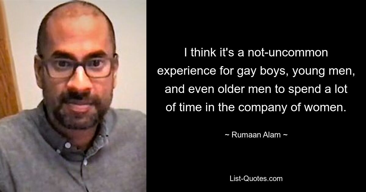 I think it's a not-uncommon experience for gay boys, young men, and even older men to spend a lot of time in the company of women. — © Rumaan Alam