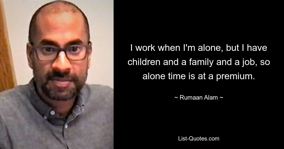 I work when I'm alone, but I have children and a family and a job, so alone time is at a premium. — © Rumaan Alam