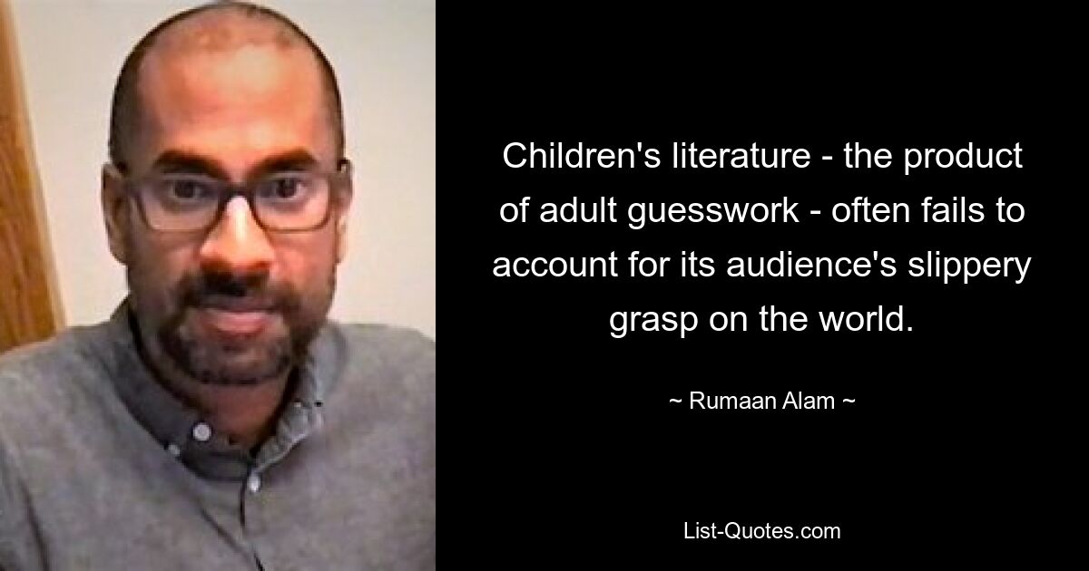 Children's literature - the product of adult guesswork - often fails to account for its audience's slippery grasp on the world. — © Rumaan Alam