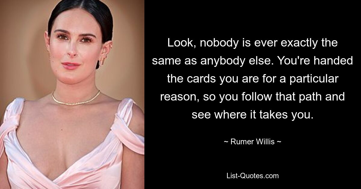 Look, nobody is ever exactly the same as anybody else. You're handed the cards you are for a particular reason, so you follow that path and see where it takes you. — © Rumer Willis