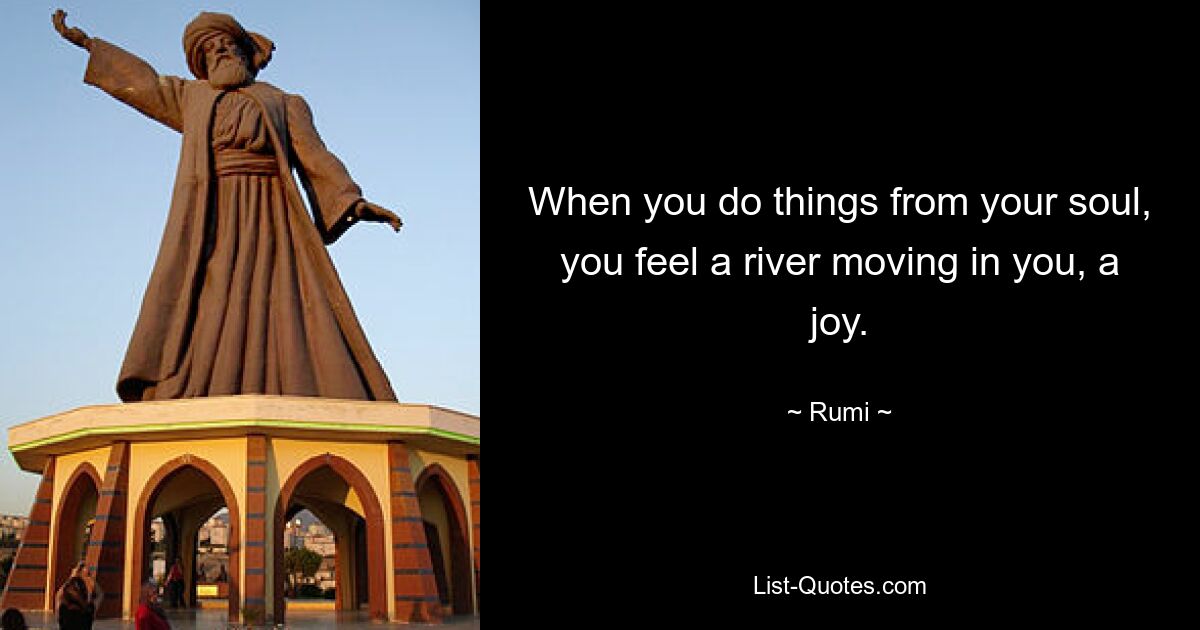 When you do things from your soul, you feel a river moving in you, a joy. — © Rumi