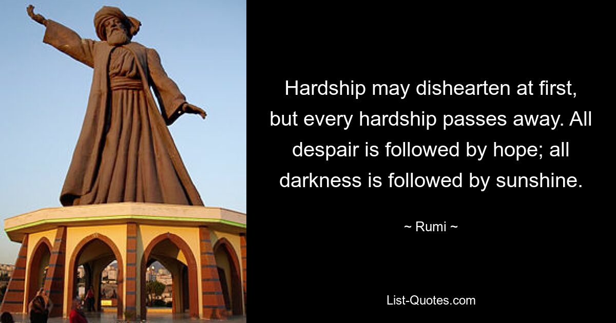 Hardship may dishearten at first, but every hardship passes away. All despair is followed by hope; all darkness is followed by sunshine. — © Rumi