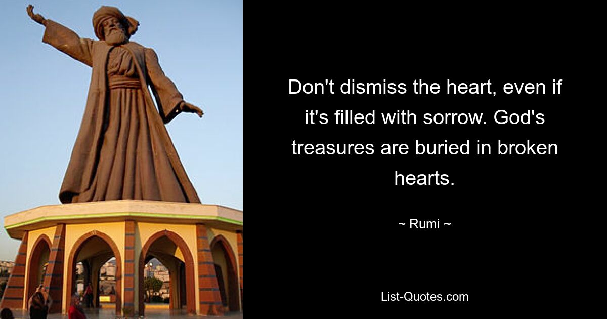 Don't dismiss the heart, even if it's filled with sorrow. God's treasures are buried in broken hearts. — © Rumi