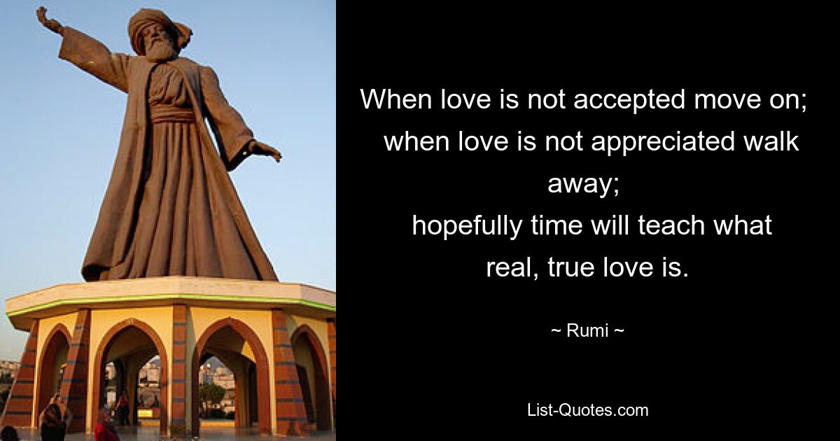 When love is not accepted move on; 
 when love is not appreciated walk away; 
 hopefully time will teach what real, true love is. — © Rumi