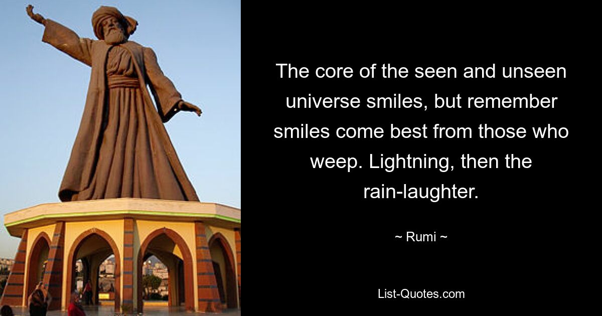 The core of the seen and unseen universe smiles, but remember smiles come best from those who weep. Lightning, then the rain-laughter. — © Rumi