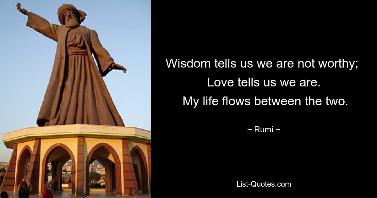 Weisheit sagt uns, dass wir es nicht wert sind; Die Liebe sagt uns, dass wir es sind. Mein Leben fließt zwischen den beiden. — © Rumi 