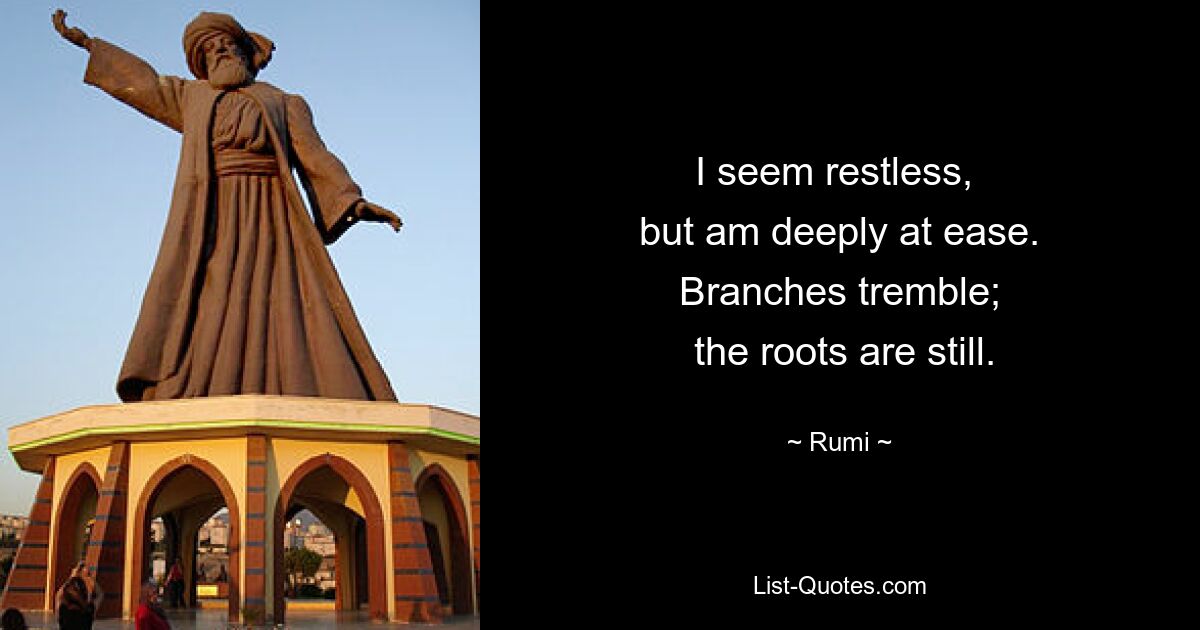 I seem restless, 
 but am deeply at ease. 
 Branches tremble; 
 the roots are still. — © Rumi