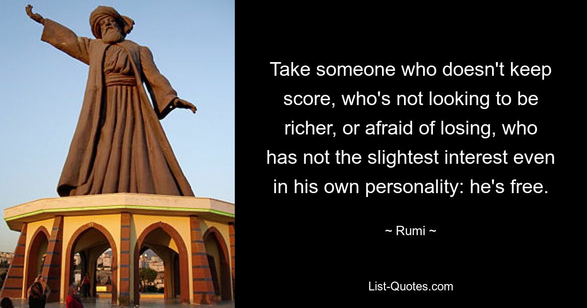 Take someone who doesn't keep score, who's not looking to be richer, or afraid of losing, who has not the slightest interest even in his own personality: he's free. — © Rumi