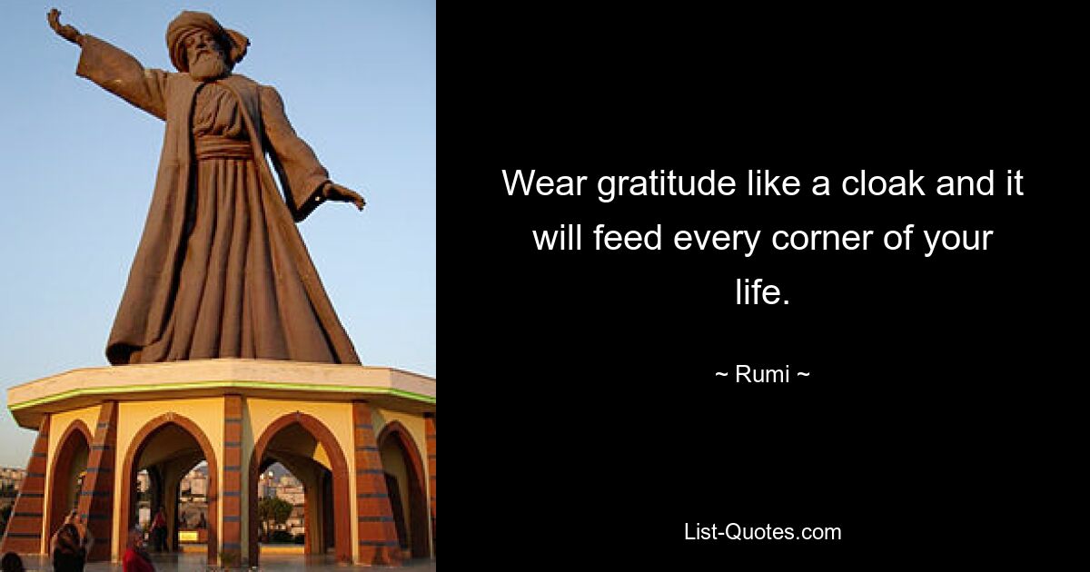 Wear gratitude like a cloak and it will feed every corner of your life. — © Rumi