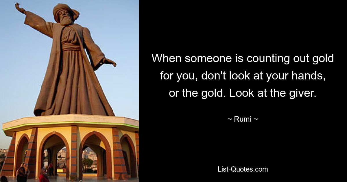 When someone is counting out gold for you, don't look at your hands, or the gold. Look at the giver. — © Rumi