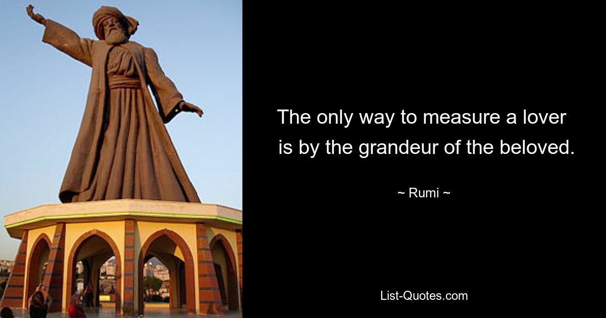 The only way to measure a lover 
 is by the grandeur of the beloved. — © Rumi