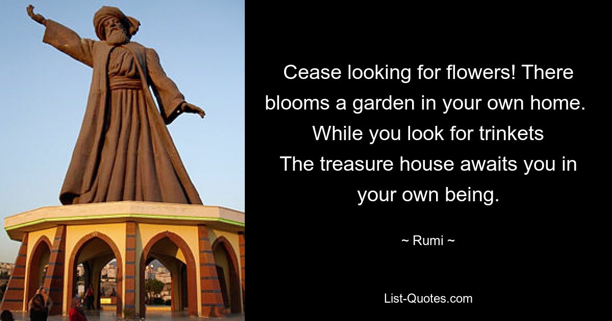 Cease looking for flowers! There blooms a garden in your own home. 
While you look for trinkets
The treasure house awaits you in your own being. — © Rumi