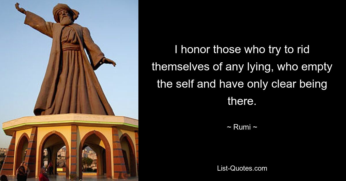 I honor those who try to rid themselves of any lying, who empty the self and have only clear being there. — © Rumi