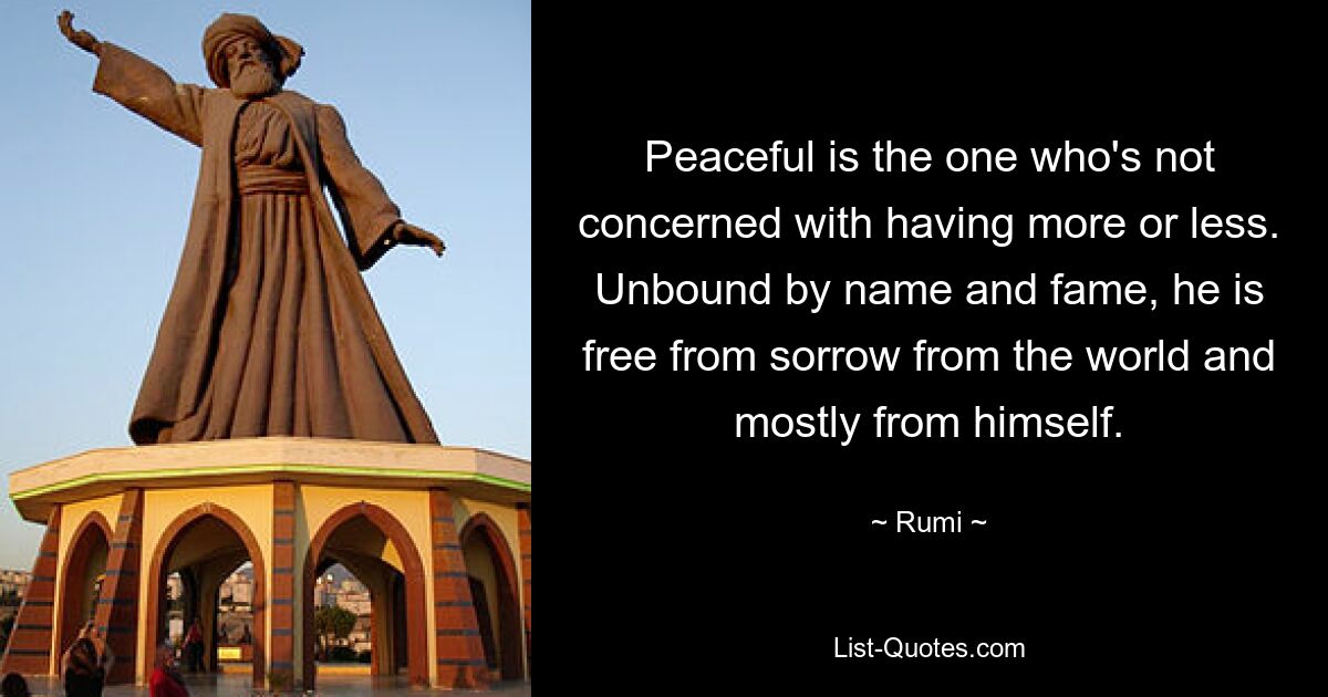 Peaceful is the one who's not concerned with having more or less. Unbound by name and fame, he is free from sorrow from the world and mostly from himself. — © Rumi