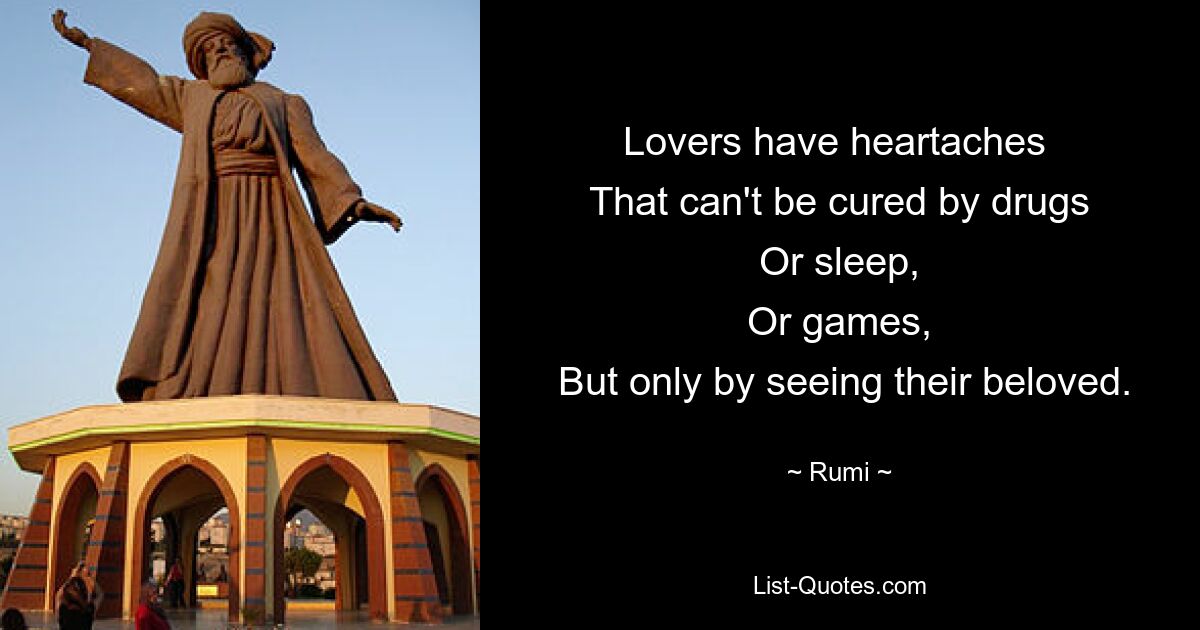 Lovers have heartaches 
 That can't be cured by drugs 
 Or sleep, 
 Or games, 
 But only by seeing their beloved. — © Rumi