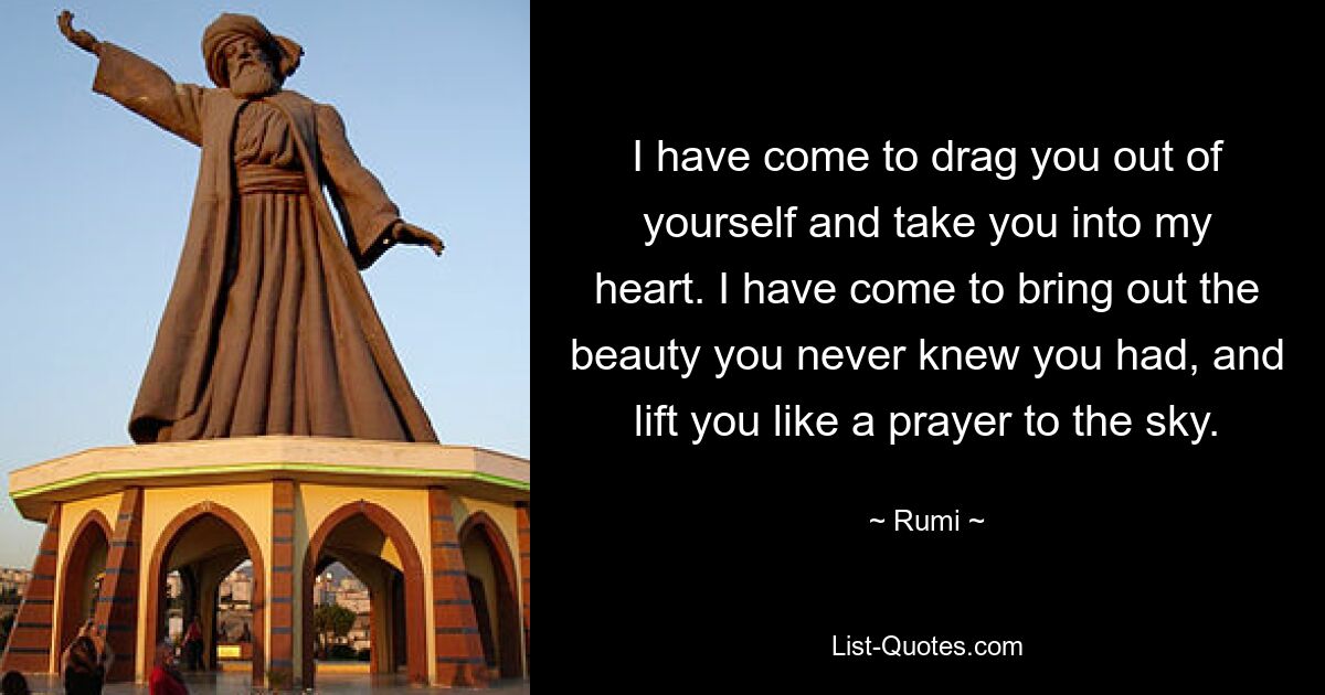 I have come to drag you out of yourself and take you into my heart. I have come to bring out the beauty you never knew you had, and lift you like a prayer to the sky. — © Rumi