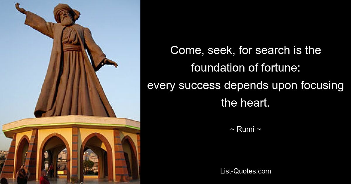 Come, seek, for search is the foundation of fortune:
every success depends upon focusing the heart. — © Rumi