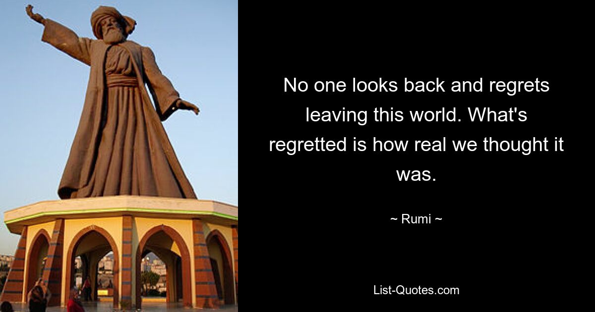 No one looks back and regrets leaving this world. What's regretted is how real we thought it was. — © Rumi