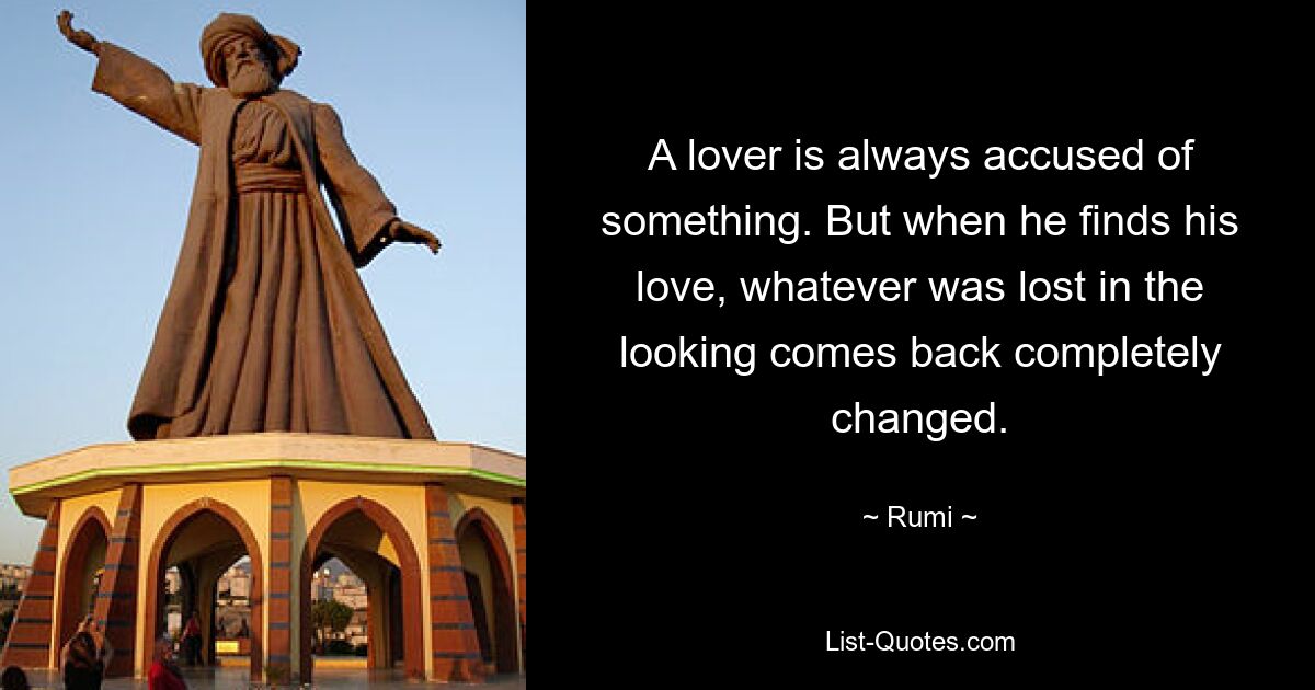 A lover is always accused of something. But when he finds his love, whatever was lost in the looking comes back completely changed. — © Rumi