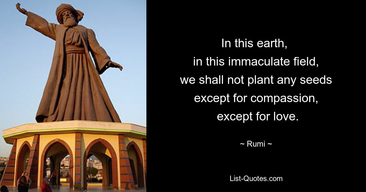 In this earth, 
 in this immaculate field, 
 we shall not plant any seeds 
 except for compassion, 
 except for love. — © Rumi