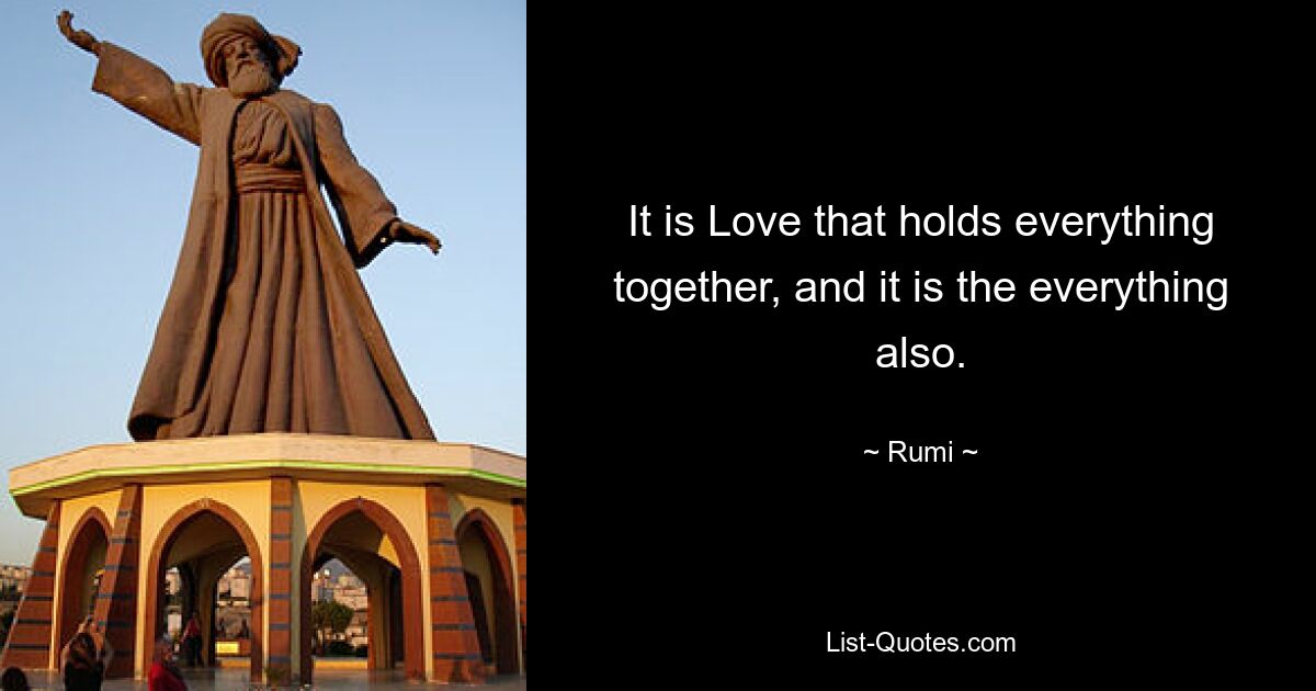 It is Love that holds everything together, and it is the everything also. — © Rumi