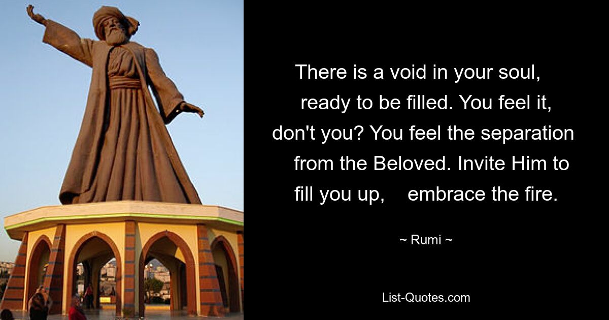 There is a void in your soul,    ready to be filled. You feel it, don't you? You feel the separation    from the Beloved. Invite Him to fill you up,    embrace the fire. — © Rumi