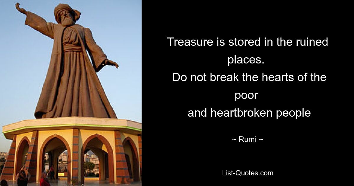 Treasure is stored in the ruined places. 
 Do not break the hearts of the poor 
 and heartbroken people — © Rumi