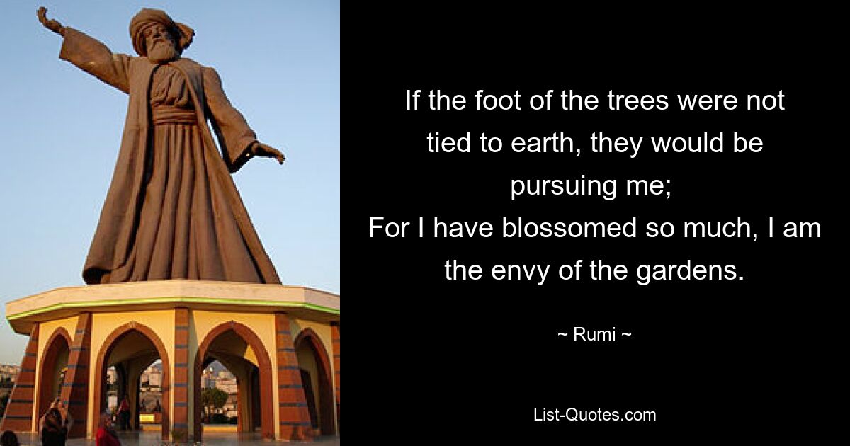 If the foot of the trees were not tied to earth, they would be pursuing me; 
For I have blossomed so much, I am the envy of the gardens. — © Rumi