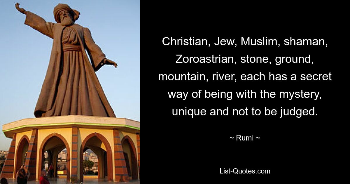 Christian, Jew, Muslim, shaman, Zoroastrian, stone, ground, mountain, river, each has a secret way of being with the mystery, unique and not to be judged. — © Rumi