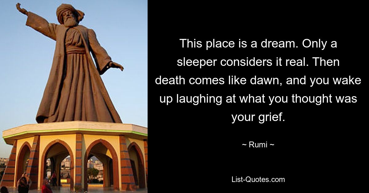 This place is a dream. Only a sleeper considers it real. Then death comes like dawn, and you wake up laughing at what you thought was your grief. — © Rumi