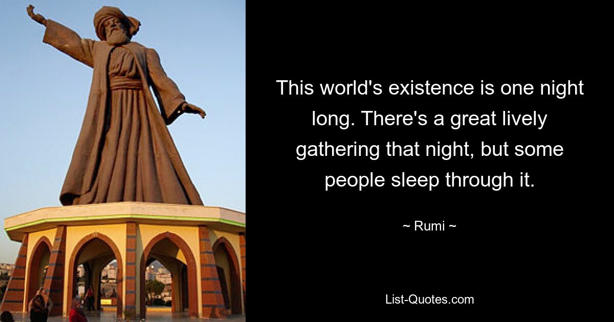 This world's existence is one night long. There's a great lively gathering that night, but some people sleep through it. — © Rumi