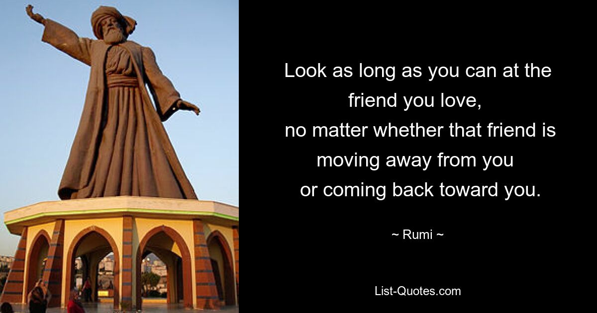 Look as long as you can at the friend you love, 
 no matter whether that friend is moving away from you 
 or coming back toward you. — © Rumi