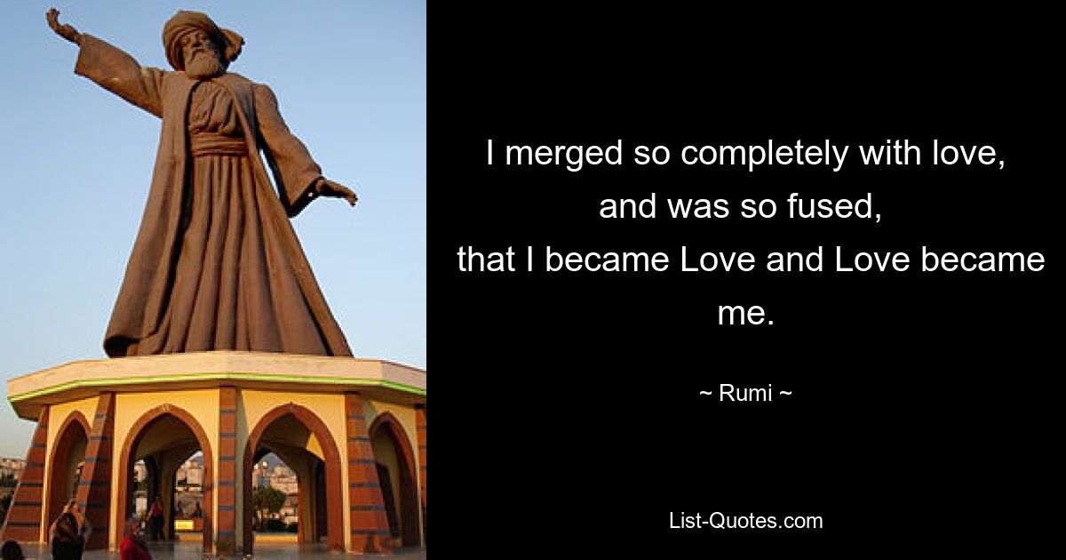 I merged so completely with love, and was so fused, 
 that I became Love and Love became me. — © Rumi