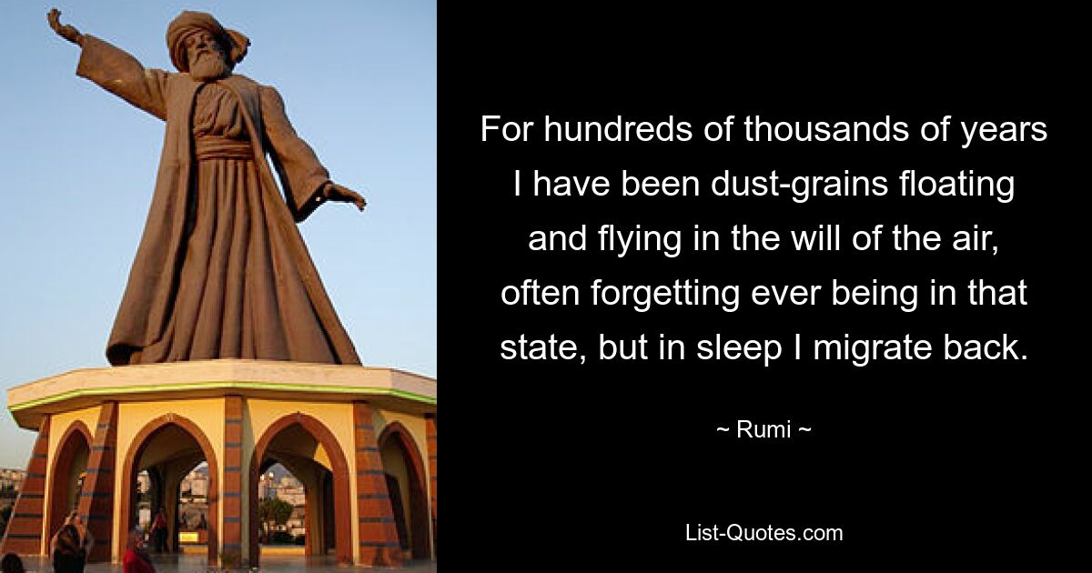 For hundreds of thousands of years I have been dust-grains floating and flying in the will of the air, often forgetting ever being in that state, but in sleep I migrate back. — © Rumi