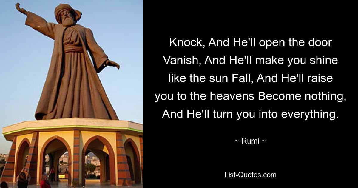 Knock, And He'll open the door Vanish, And He'll make you shine like the sun Fall, And He'll raise you to the heavens Become nothing, And He'll turn you into everything. — © Rumi