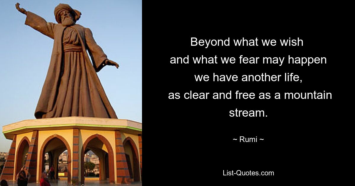 Beyond what we wish 
 and what we fear may happen 
 we have another life, 
 as clear and free as a mountain stream. — © Rumi