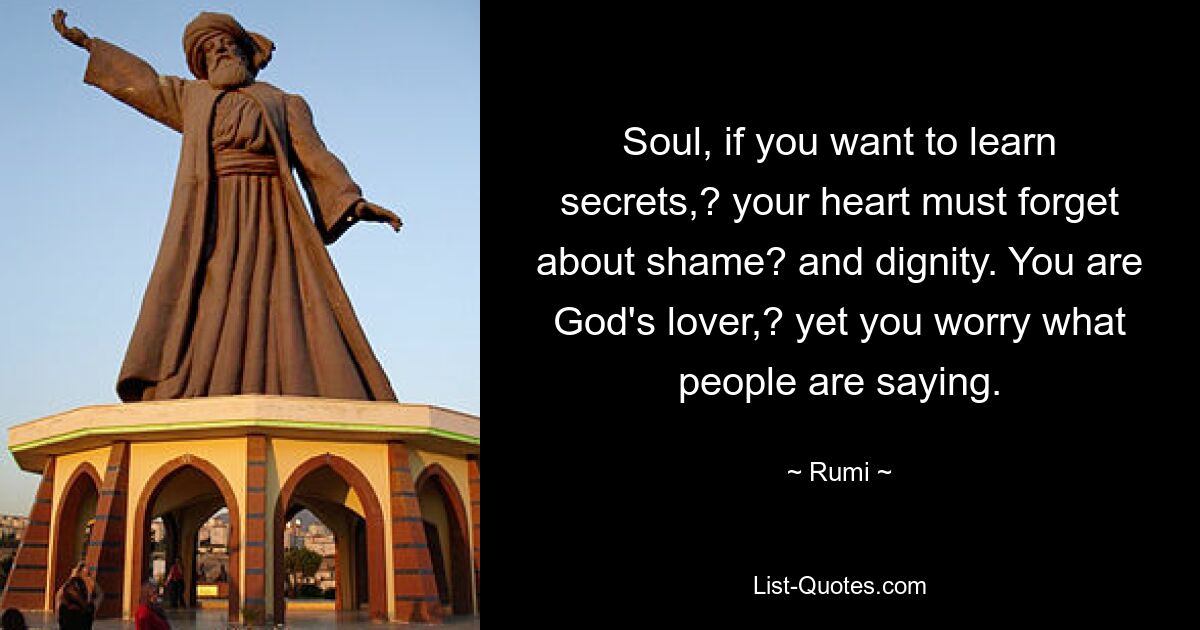 Soul, if you want to learn secrets,? your heart must forget about shame? and dignity. You are God's lover,? yet you worry what people are saying. — © Rumi